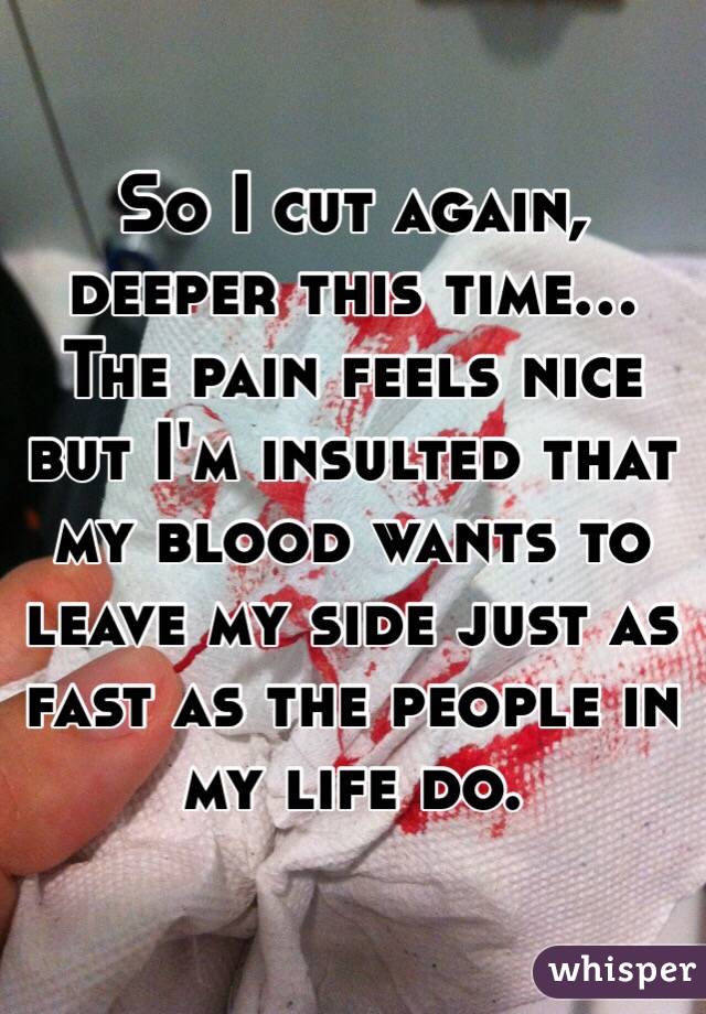 So I cut again, deeper this time... The pain feels nice but I'm insulted that my blood wants to leave my side just as fast as the people in my life do.