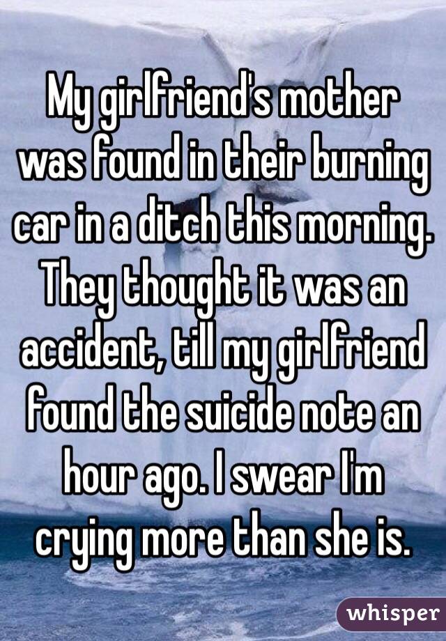 My girlfriend's mother was found in their burning car in a ditch this morning. They thought it was an accident, till my girlfriend found the suicide note an hour ago. I swear I'm crying more than she is.