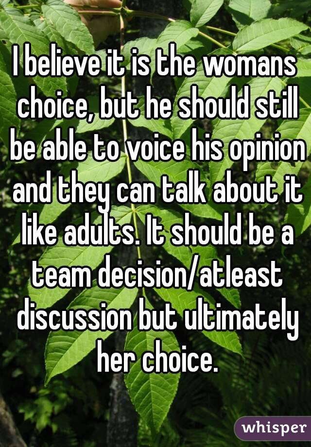 I believe it is the womans choice, but he should still be able to voice his opinion and they can talk about it like adults. It should be a team decision/atleast discussion but ultimately her choice.