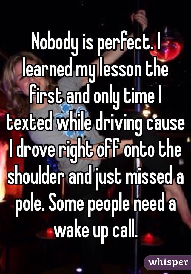 Nobody is perfect. I learned my lesson the first and only time I texted while driving cause I drove right off onto the shoulder and just missed a pole. Some people need a wake up call. 