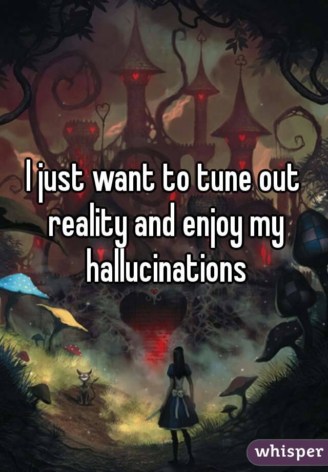 I just want to tune out reality and enjoy my hallucinations