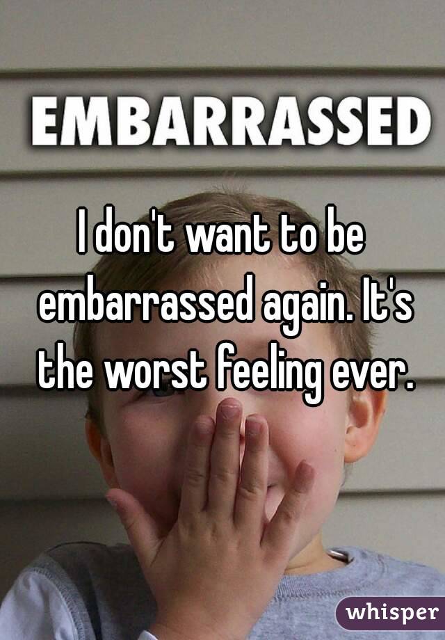 I don't want to be embarrassed again. It's the worst feeling ever.