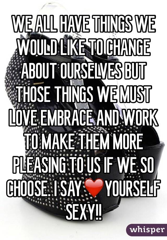 WE ALL HAVE THINGS WE WOULD LIKE TO CHANGE ABOUT OURSELVES BUT THOSE THINGS WE MUST LOVE EMBRACE AND WORK TO MAKE THEM MORE PLEASING TO US IF WE SO CHOOSE. I SAY❤️YOURSELF SEXY!!