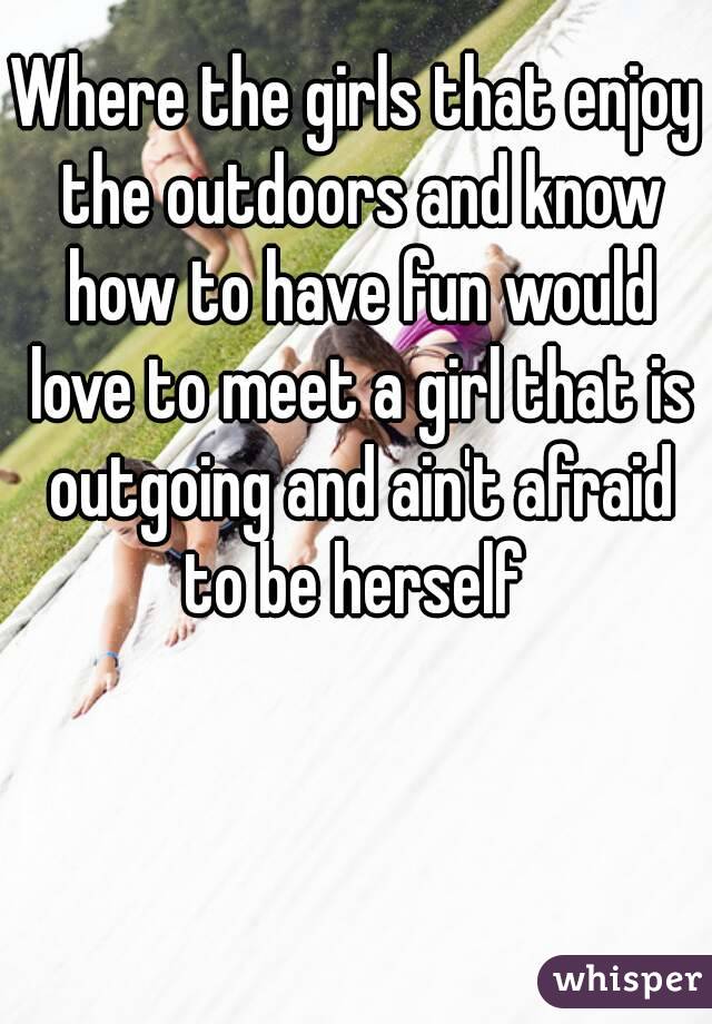 Where the girls that enjoy the outdoors and know how to have fun would love to meet a girl that is outgoing and ain't afraid to be herself 