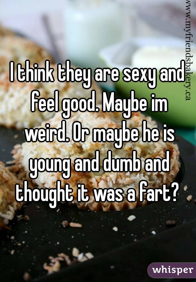 I think they are sexy and feel good. Maybe im weird. Or maybe he is young and dumb and thought it was a fart? 