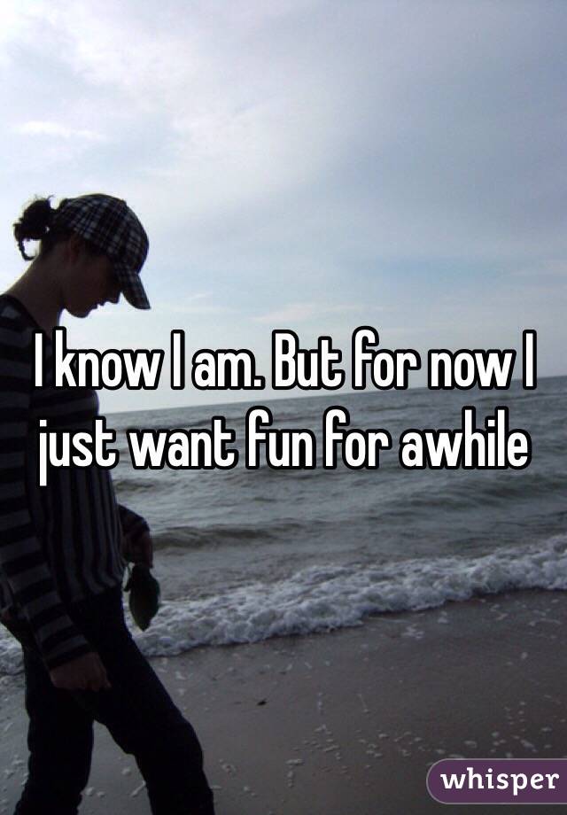 I know I am. But for now I just want fun for awhile 