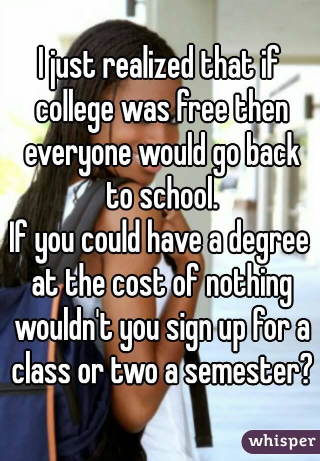 I just realized that if college was free then everyone would go back to school.
If you could have a degree at the cost of nothing wouldn't you sign up for a class or two a semester?
