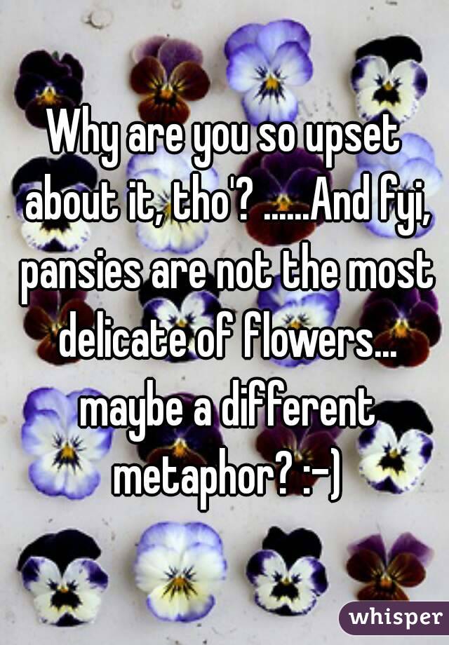 Why are you so upset about it, tho'? ......And fyi, pansies are not the most delicate of flowers... maybe a different metaphor? :-)