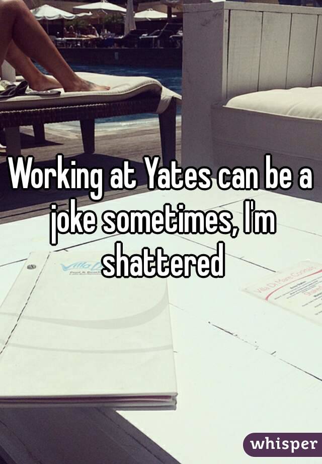 Working at Yates can be a joke sometimes, I'm shattered
