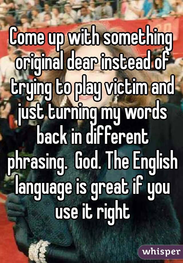 Come up with something original dear instead of trying to play victim and just turning my words back in different phrasing.  God. The English language is great if you use it right