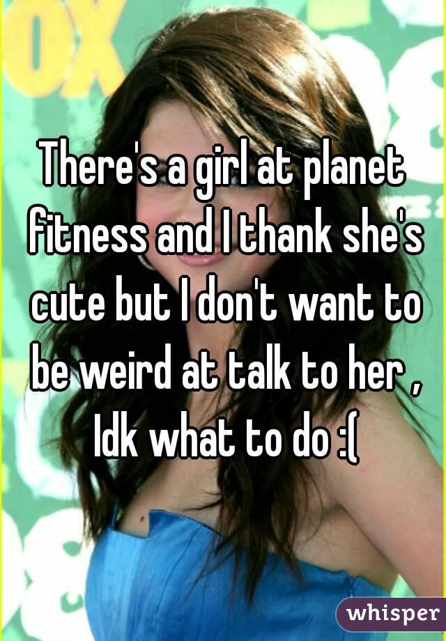 There's a girl at planet fitness and I thank she's cute but I don't want to be weird at talk to her , Idk what to do :(