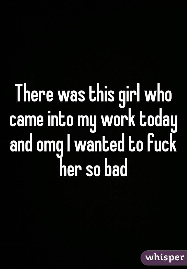 There was this girl who came into my work today and omg I wanted to fuck her so bad