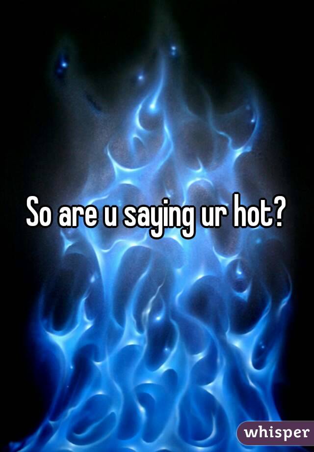 So are u saying ur hot?