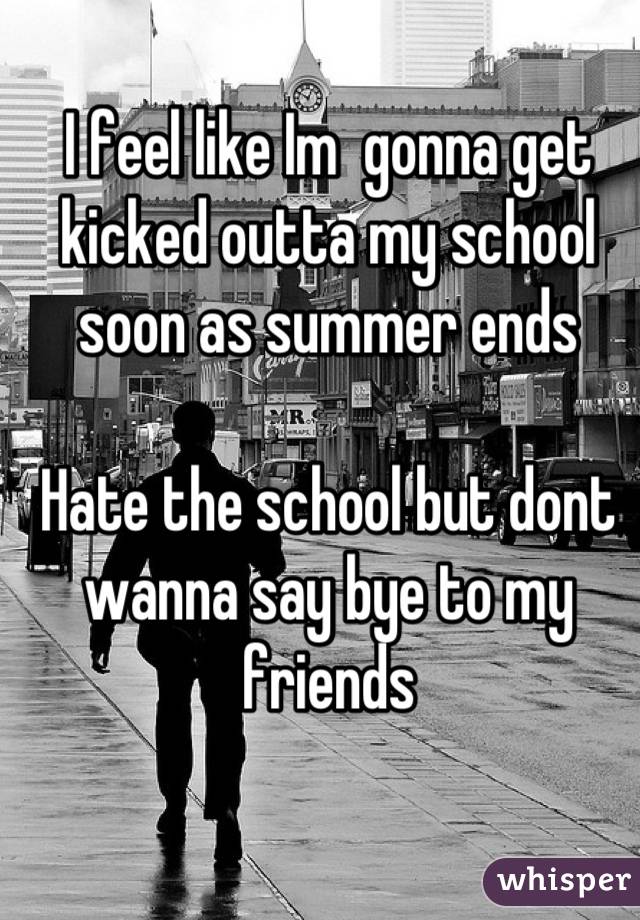I feel like Im  gonna get kicked outta my school soon as summer ends

Hate the school but dont wanna say bye to my friends