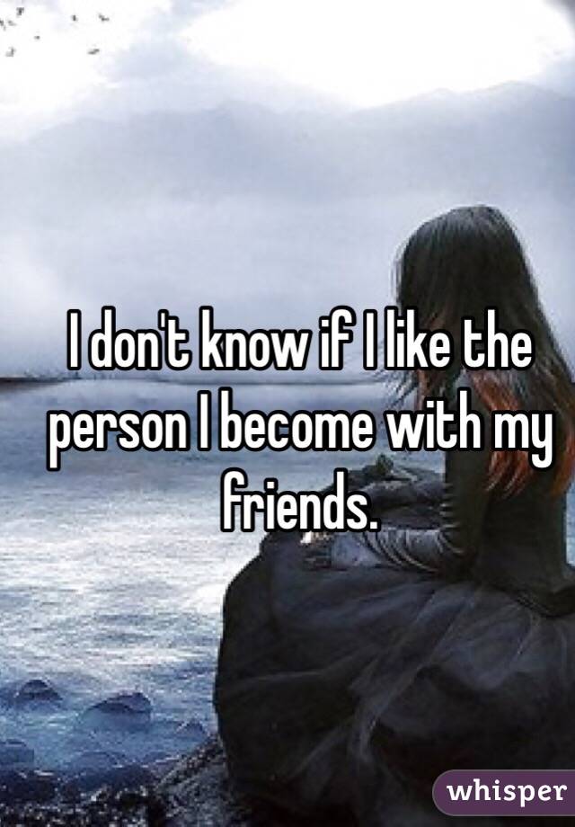 I don't know if I like the person I become with my friends. 