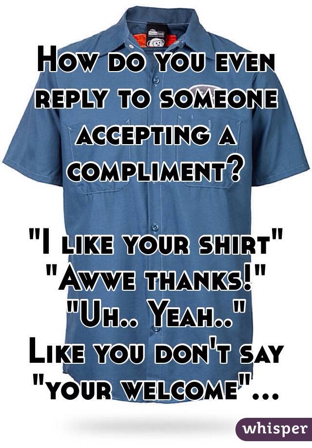 How do you even reply to someone accepting a compliment?

"I like your shirt"
"Awwe thanks!"
"Uh.. Yeah.."
Like you don't say "your welcome"...