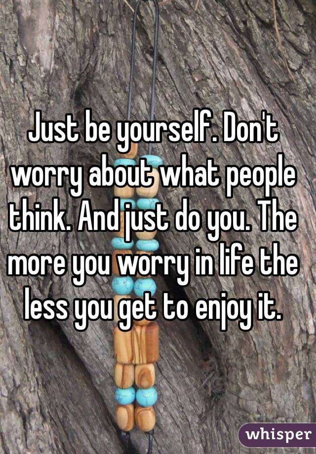 Just be yourself. Don't worry about what people think. And just do you. The more you worry in life the less you get to enjoy it. 