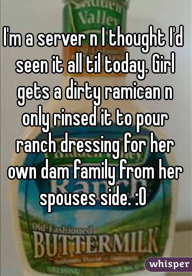 I'm a server n I thought I'd seen it all til today. Girl gets a dirty ramican n only rinsed it to pour ranch dressing for her own dam family from her spouses side. :O 