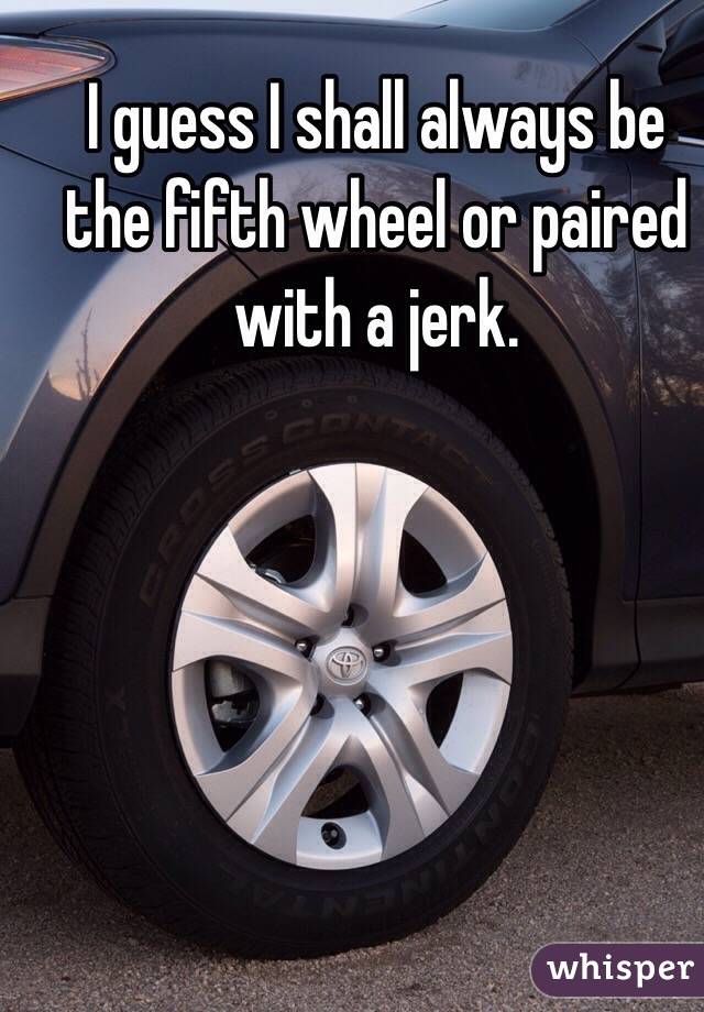 I guess I shall always be the fifth wheel or paired with a jerk.