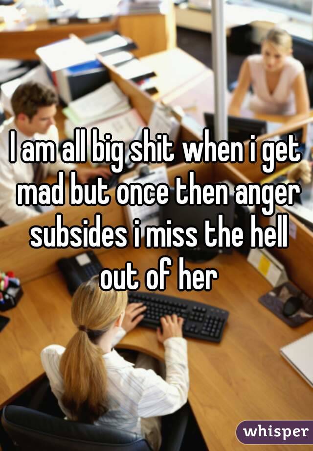 I am all big shit when i get mad but once then anger subsides i miss the hell out of her