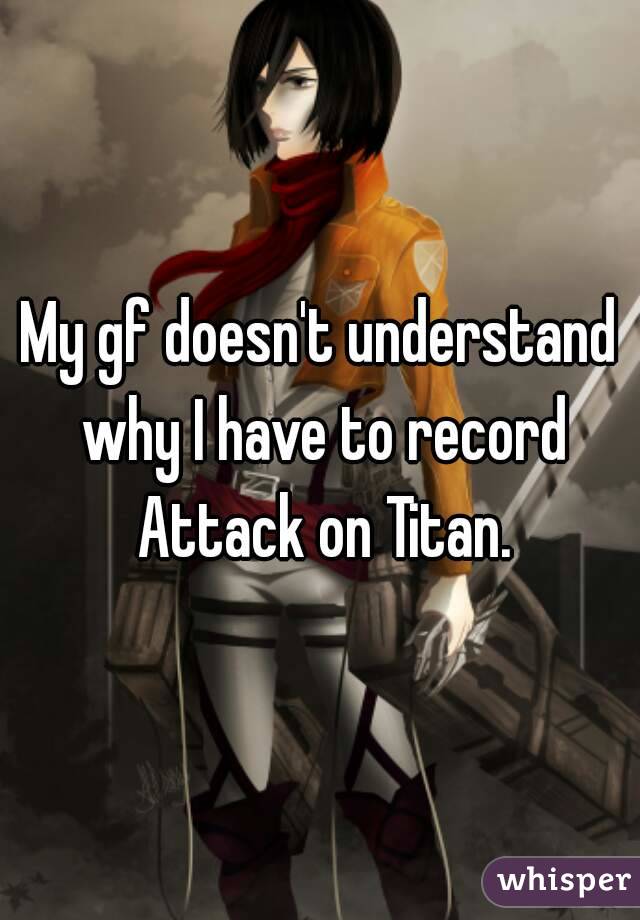 My gf doesn't understand why I have to record
 Attack on Titan.

