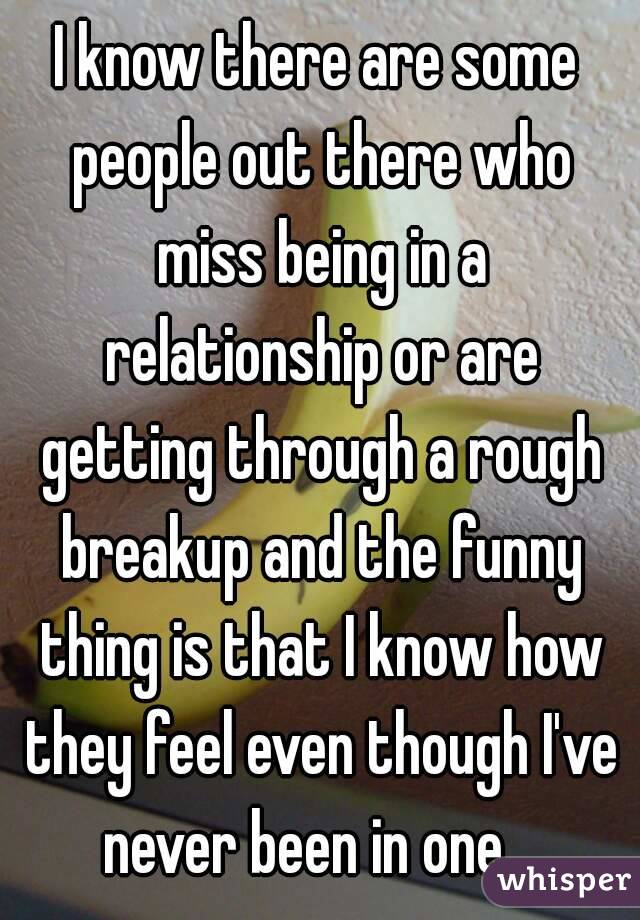 I know there are some people out there who miss being in a relationship or are getting through a rough breakup and the funny thing is that I know how they feel even though I've never been in one.  