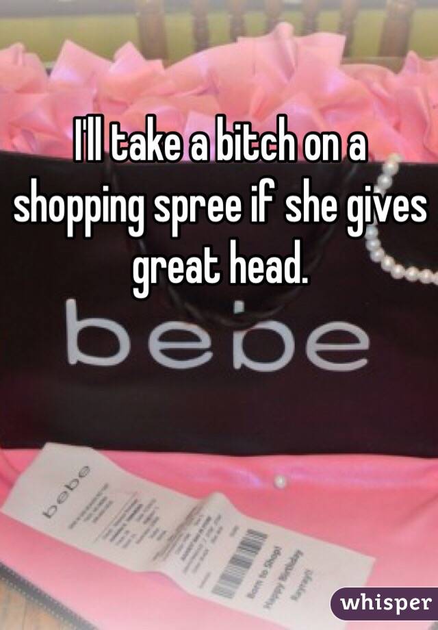 I'll take a bitch on a shopping spree if she gives great head. 