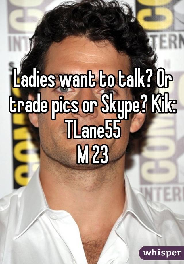 Ladies want to talk? Or trade pics or Skype? Kik: TLane55
M 23
