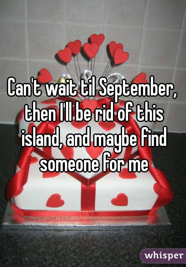 Can't wait til September, then I'll be rid of this island, and maybe find someone for me