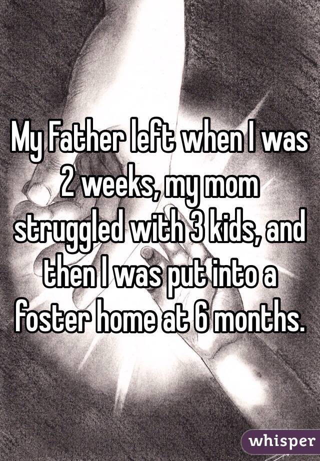 My Father left when I was 2 weeks, my mom struggled with 3 kids, and then I was put into a foster home at 6 months.