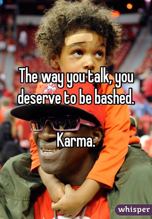 The way you talk, you deserve to be bashed. 

Karma.