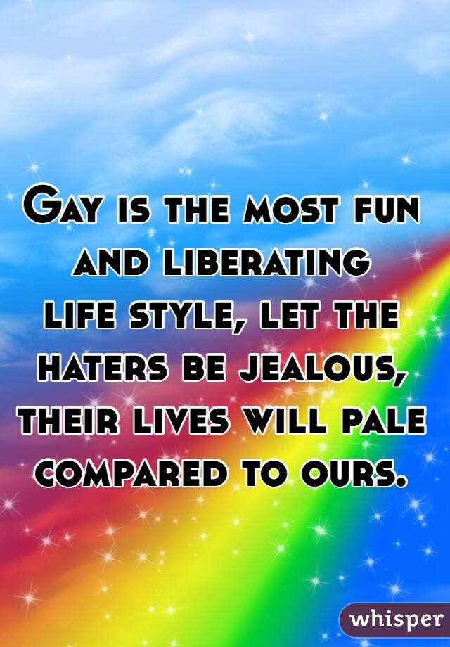 Gay is the most fun and liberating 
life style, let the haters be jealous,
their lives will pale compared to ours.