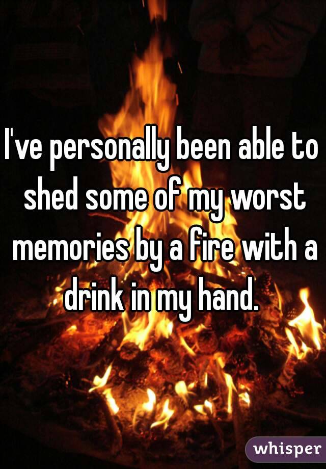 I've personally been able to shed some of my worst memories by a fire with a drink in my hand. 