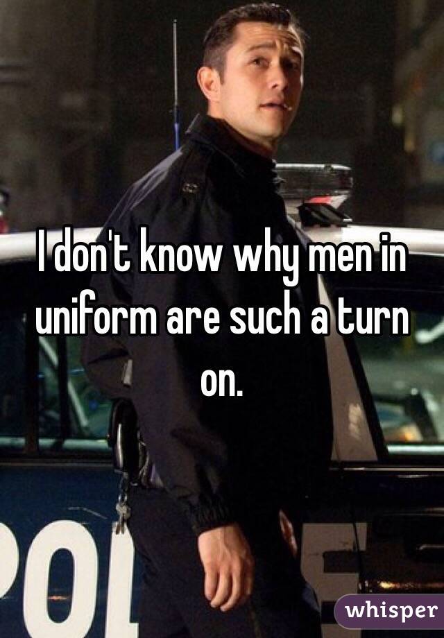 I don't know why men in uniform are such a turn on. 