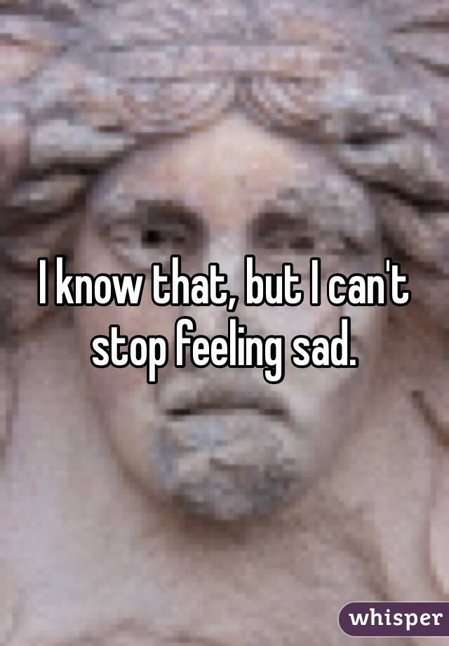 I know that, but I can't stop feeling sad.
