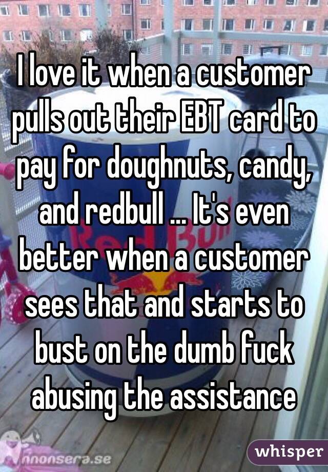 I love it when a customer pulls out their EBT card to pay for doughnuts, candy, and redbull ... It's even better when a customer sees that and starts to bust on the dumb fuck abusing the assistance 