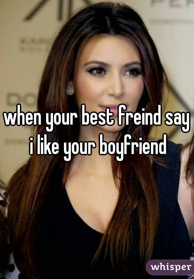 when your best freind say i like your boyfriend