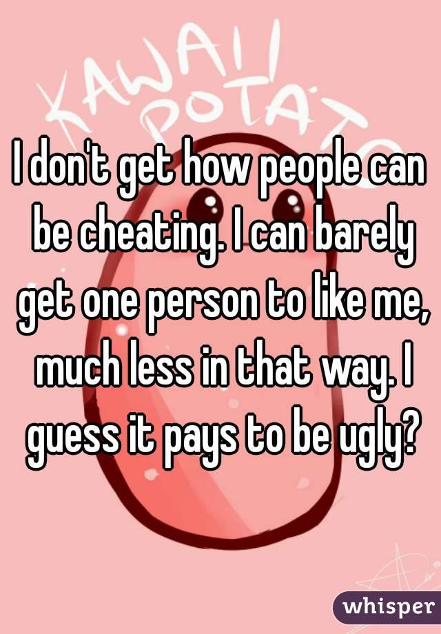I don't get how people can be cheating. I can barely get one person to like me, much less in that way. I guess it pays to be ugly?

