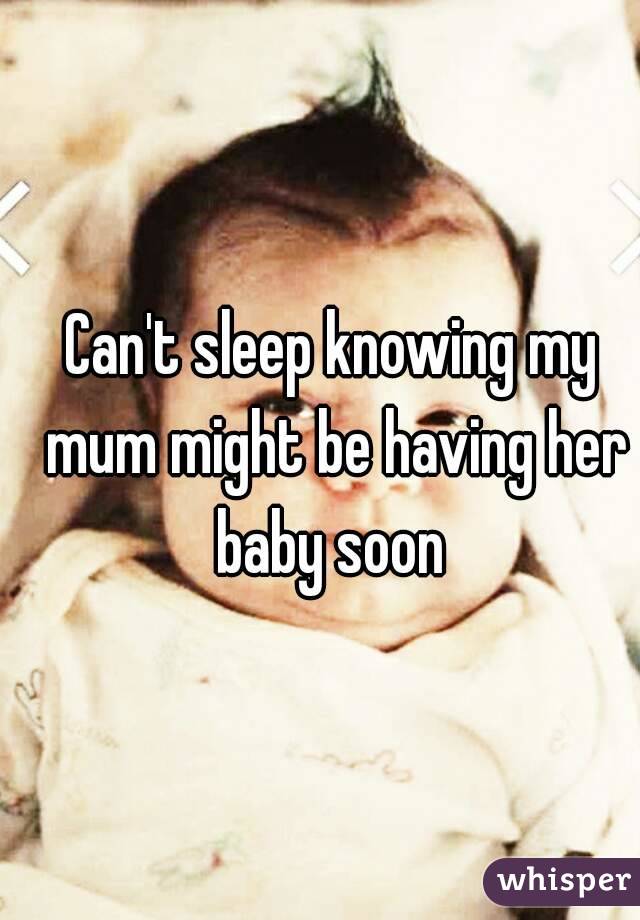 Can't sleep knowing my mum might be having her baby soon 