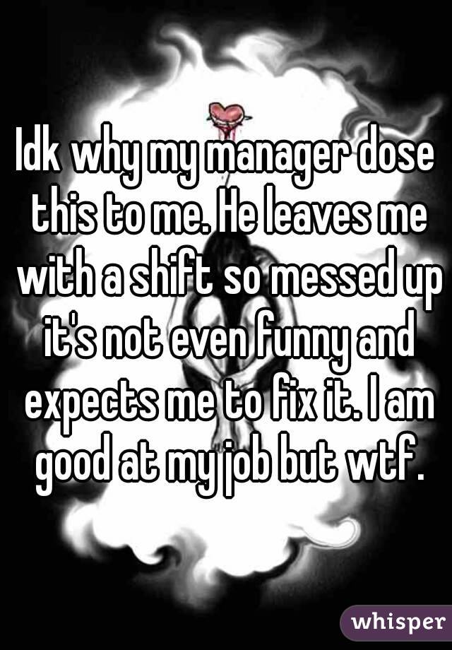 Idk why my manager dose this to me. He leaves me with a shift so messed up it's not even funny and expects me to fix it. I am good at my job but wtf.