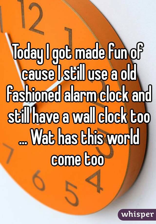 Today I got made fun of cause I still use a old fashioned alarm clock and still have a wall clock too ... Wat has this world come too 