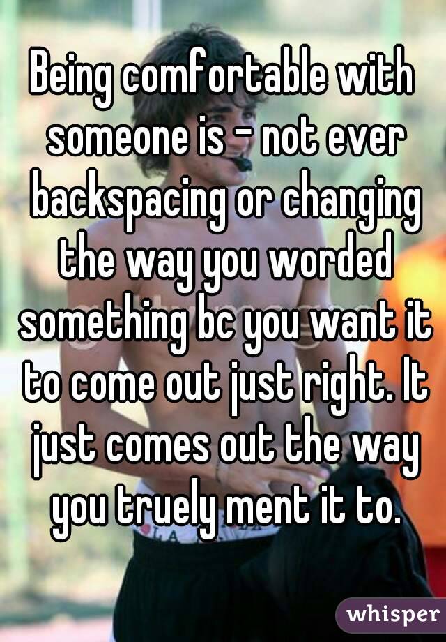 Being comfortable with someone is - not ever backspacing or changing the way you worded something bc you want it to come out just right. It just comes out the way you truely ment it to.