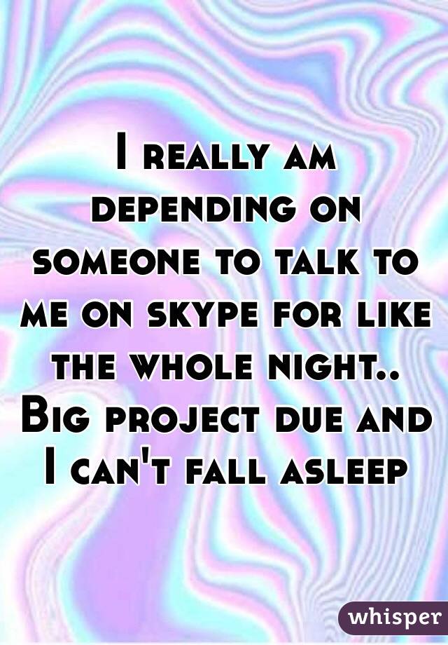 I really am depending on someone to talk to me on skype for like the whole night.. Big project due and I can't fall asleep