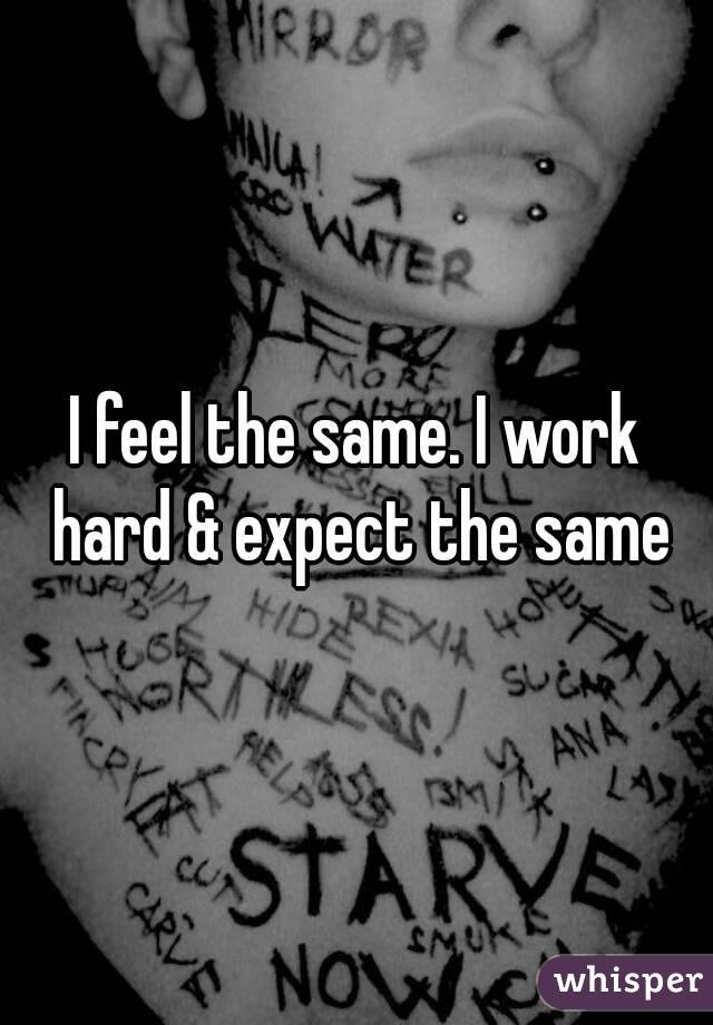 I feel the same. I work hard & expect the same