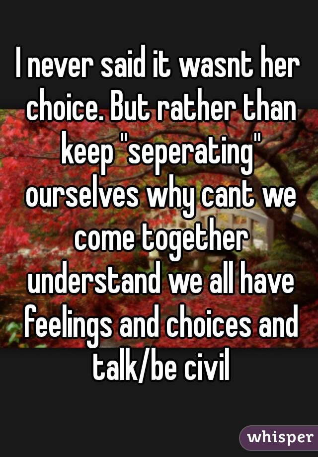 I never said it wasnt her choice. But rather than keep "seperating" ourselves why cant we come together understand we all have feelings and choices and talk/be civil