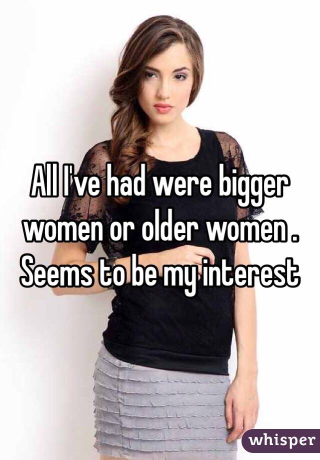 All I've had were bigger women or older women . Seems to be my interest 