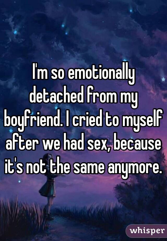 I'm so emotionally detached from my boyfriend. I cried to myself after we had sex, because it's not the same anymore.