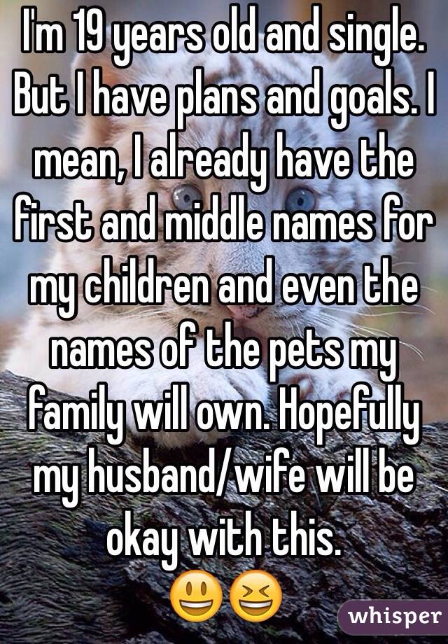 I'm 19 years old and single. But I have plans and goals. I mean, I already have the first and middle names for my children and even the names of the pets my family will own. Hopefully my husband/wife will be okay with this.                    😃😆