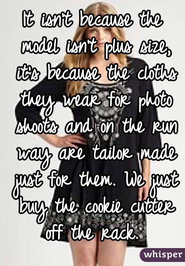 It isn't because the model isn't plus size, it's because the cloths they wear for photo shoots and on the run way are tailor made just for them. We just buy the cookie cutter off the rack. 