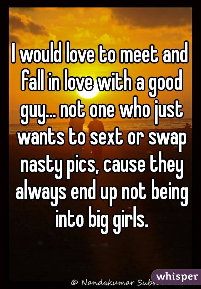 I would love to meet and fall in love with a good guy... not one who just wants to sext or swap nasty pics, cause they always end up not being into big girls.
